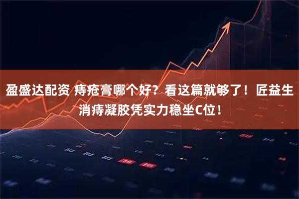 盈盛达配资 痔疮膏哪个好？看这篇就够了！匠益生消痔凝胶凭实力稳坐C位！