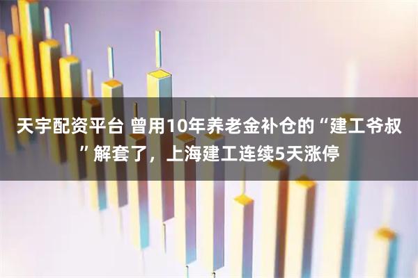 天宇配资平台 曾用10年养老金补仓的“建工爷叔”解套了，上海建工连续5天涨停