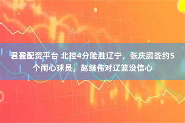 君盈配资平台 北控4分险胜辽宁，张庆鹏签约5个闹心球员，赵继伟对辽篮没信心