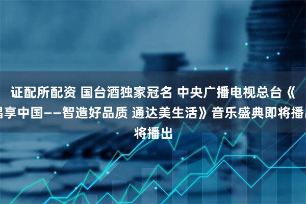 证配所配资 国台酒独家冠名 中央广播电视总台《唱享中国——智造好品质 通达美生活》音乐盛典即将播出
