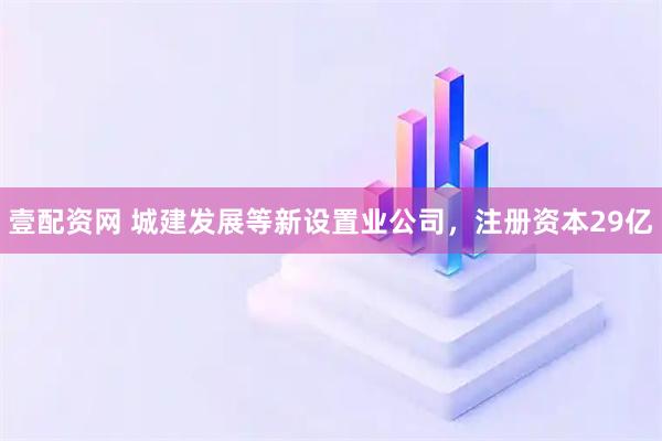 壹配资网 城建发展等新设置业公司，注册资本29亿