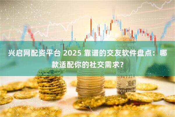 兴启网配资平台 2025 靠谱的交友软件盘点：哪款适配你的社交需求？