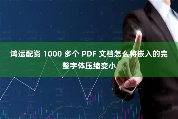 鸿运配资 1000 多个 PDF 文档怎么将嵌入的完整字体压缩变小