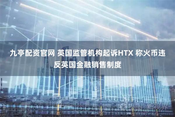 九亭配资官网 英国监管机构起诉HTX 称火币违反英国金融销售制度