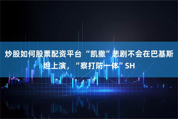 炒股如何股票配资平台 “凯撒”悲剧不会在巴基斯坦上演，“察打防一体”SH