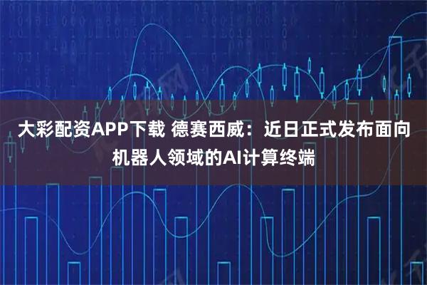 大彩配资APP下载 德赛西威：近日正式发布面向机器人领域的AI计算终端