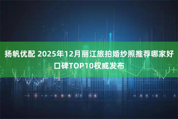 扬帆优配 2025年12月丽江旅拍婚纱照推荐哪家好口碑TOP10权威发布