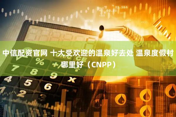 中信配资官网 十大受欢迎的温泉好去处 温泉度假村哪里好（CNPP）