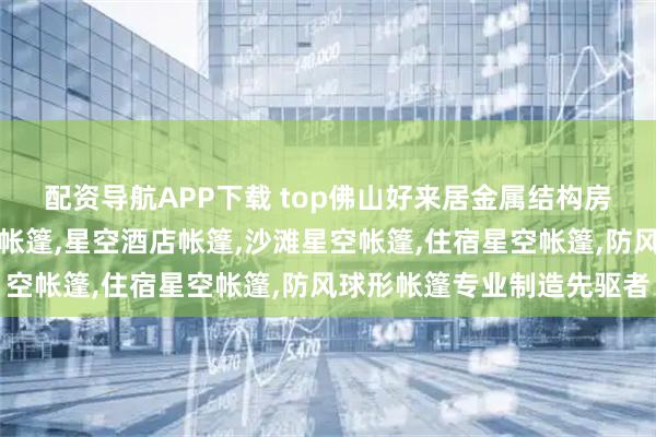 配资导航APP下载 top佛山好来居金属结构房屋有限公司：民宿星空帐篷,星空酒店帐篷,沙滩星空帐篷,住宿星空帐篷,防风球形帐篷专业制造先驱者
