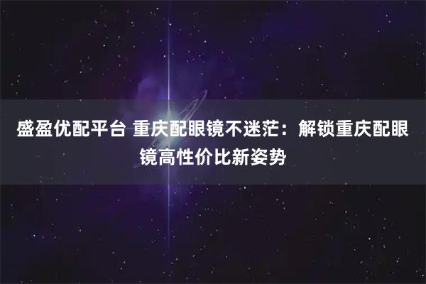 盛盈优配平台 重庆配眼镜不迷茫：解锁重庆配眼镜高性价比新姿势
