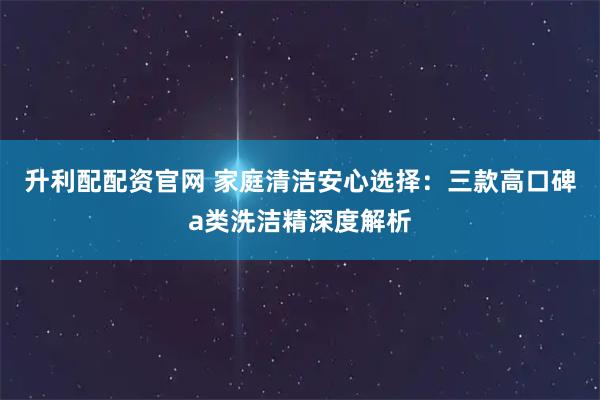 升利配配资官网 家庭清洁安心选择：三款高口碑a类洗洁精深度解析