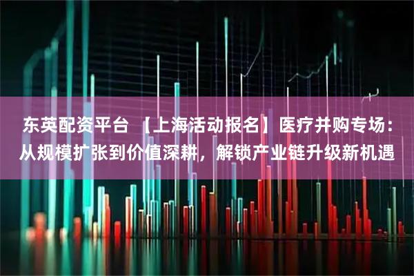 东英配资平台 【上海活动报名】医疗并购专场：从规模扩张到价值深耕，解锁产业链升级新机遇
