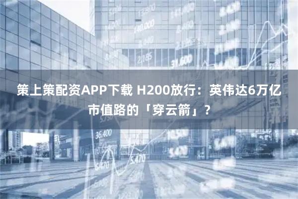 策上策配资APP下载 H200放行：英伟达6万亿市值路的「穿云箭」？