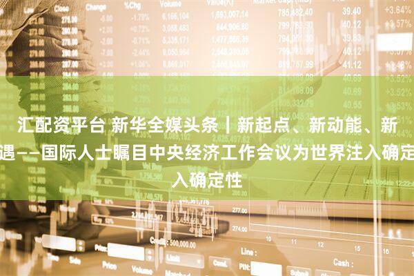 汇配资平台 新华全媒头条｜新起点、新动能、新机遇——国际人士瞩目中央经济工作会议为世界注入确定性