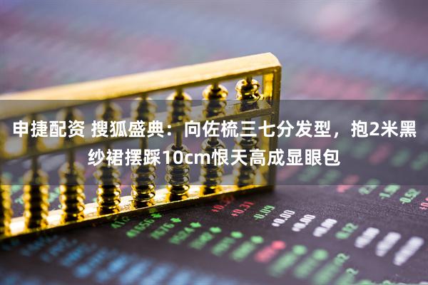 申捷配资 搜狐盛典：向佐梳三七分发型，抱2米黑纱裙摆踩10cm恨天高成显眼包