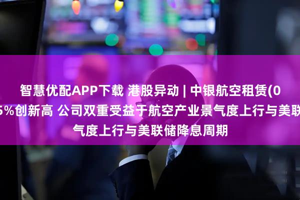 智慧优配APP下载 港股异动 | 中银航空租赁(02588)涨近5%创新高 公司双重受益于航空产业景气度上行与美联储降息周期