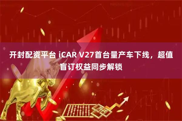 开封配资平台 iCAR V27首台量产车下线，超值盲订权益同步解锁