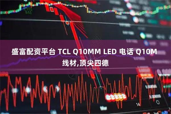盛富配资平台 TCL Q10MM LED 电话 Q10M 线材,顶尖四德