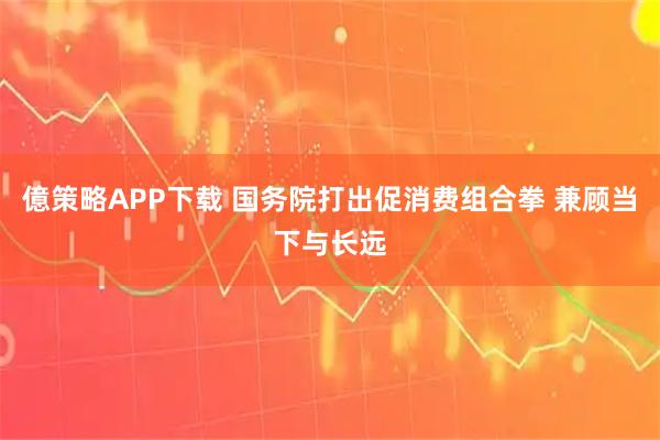 億策略APP下载 国务院打出促消费组合拳 兼顾当下与长远