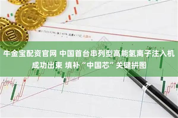 牛金宝配资官网 中国首台串列型高能氢离子注入机成功出束 填补“中国芯”关键拼图