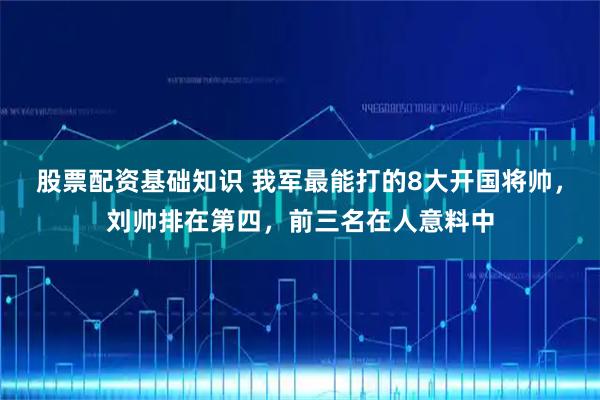 股票配资基础知识 我军最能打的8大开国将帅，刘帅排在第四，前三名在人意料中