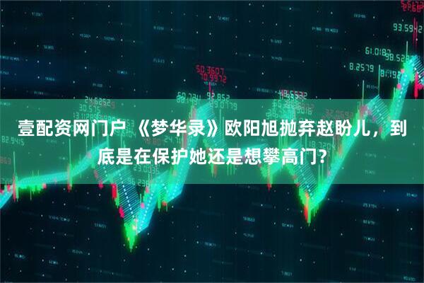 壹配资网门户 《梦华录》欧阳旭抛弃赵盼儿，到底是在保护她还是想攀高门？