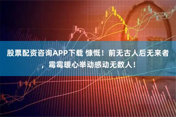 股票配资咨询APP下载 慷慨！前无古人后无来者，霉霉暖心举动感动无数人！