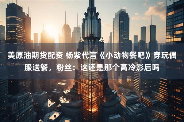 美原油期货配资 杨紫代言《小动物餐吧》穿玩偶服送餐，粉丝：这还是那个高冷影后吗
