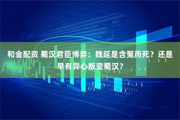 和金配资 蜀汉君臣博弈：魏延是含冤而死？还是早有异心叛变蜀汉？