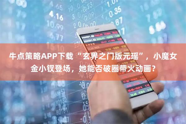 牛点策略APP下载 “玄界之门版元瑶”，小魔女金小钗登场，她能否破圈带火动画？