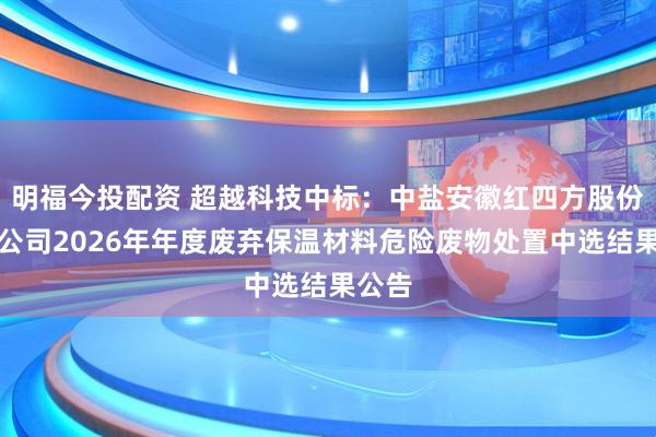 明福今投配资 超越科技中标：中盐安徽红四方股份有限公司2026年年度废弃保温材料危险废物处置中选结果公告