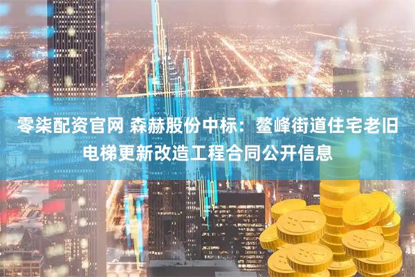 零柒配资官网 森赫股份中标：鳌峰街道住宅老旧电梯更新改造工程合同公开信息