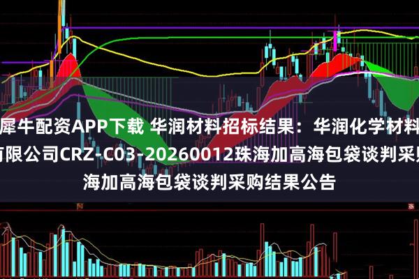 犀牛配资APP下载 华润材料招标结果：华润化学材料科技股份有限公司CRZ-C03-20260012珠海加高海包袋谈判采购结果公告