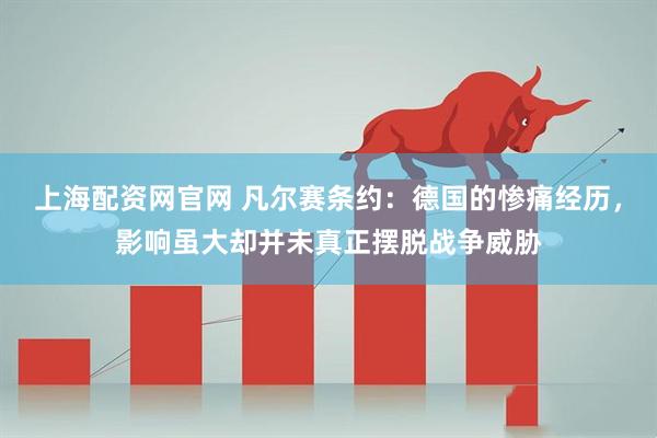 上海配资网官网 凡尔赛条约:德国的惨痛经历,影响虽大却并未真正摆脱战争威胁
