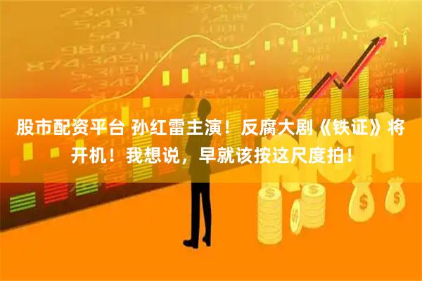 股市配资平台 孙红雷主演！反腐大剧《铁证》将开机！我想说，早就该按这尺度拍！