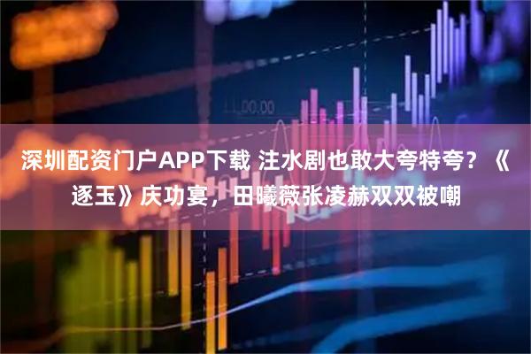深圳配资门户APP下载 注水剧也敢大夸特夸？《逐玉》庆功宴，田曦薇张凌赫双双被嘲