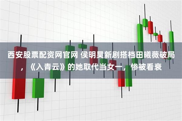 西安股票配资网官网 侯明昊新剧搭档田曦薇破局,《入青云》的她取代当女一,惨被看衰
