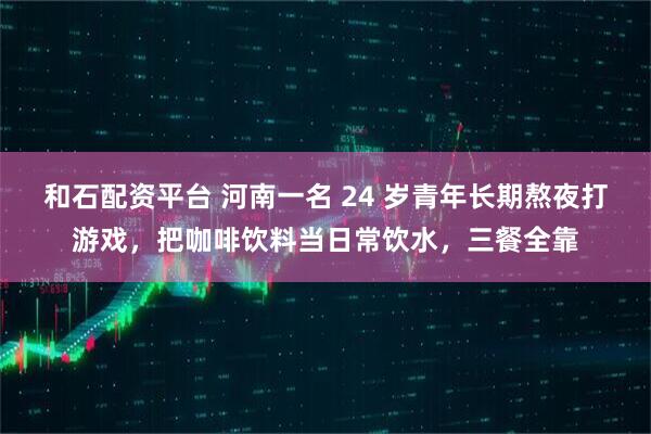 和石配资平台 河南一名 24 岁青年长期熬夜打游戏，把咖啡饮料当日常饮水，三餐全靠