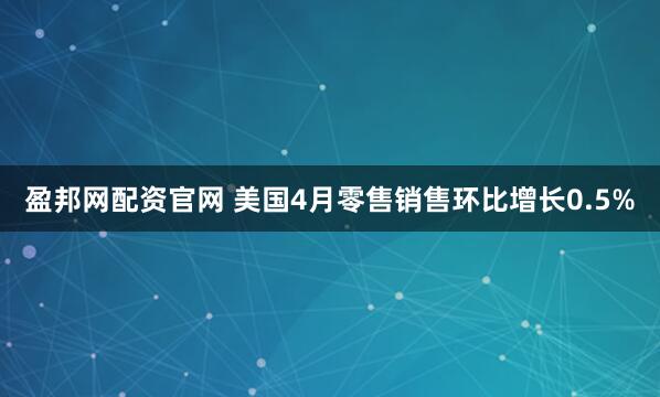 盈邦网配资官网 美国4月零售销售环比增长0.5%